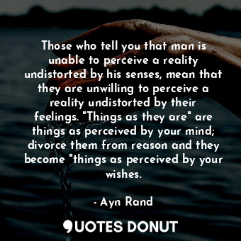 Those who tell you that man is unable to perceive a reality undistorted by his senses, mean that they are unwilling to perceive a reality undistorted by their feelings. "Things as they are" are things as perceived by your mind; divorce them from reason and they become "things as perceived by your wishes.