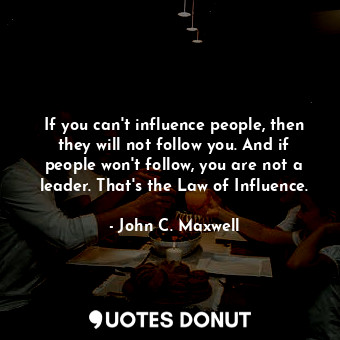 If you can't influence people, then they will not follow you. And if people won't follow, you are not a leader. That's the Law of Influence.