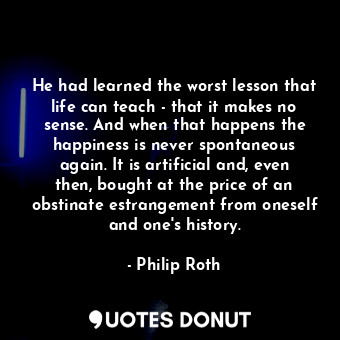 He had learned the worst lesson that life can teach - that it makes no sense. And when that happens the happiness is never spontaneous again. It is artificial and, even then, bought at the price of an obstinate estrangement from oneself and one's history.