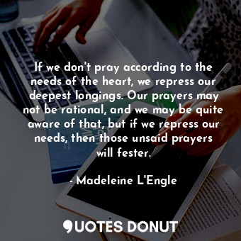 If we don't pray according to the needs of the heart, we repress our deepest longings. Our prayers may not be rational, and we may be quite aware of that, but if we repress our needs, then those unsaid prayers will fester.