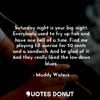 Saturday night is your big night. Everybody used to fry up fish and have one hell of a time. Find me playing till sunrise for 50 cents and a sandwich. And be glad of it. And they really liked the low-down blues.