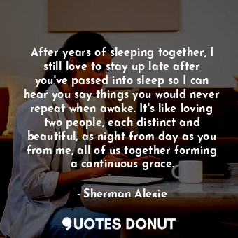After years of sleeping together, I still love to stay up late after you've passed into sleep so I can hear you say things you would never repeat when awake. It's like loving two people, each distinct and beautiful, as night from day as you from me, all of us together forming a continuous grace.