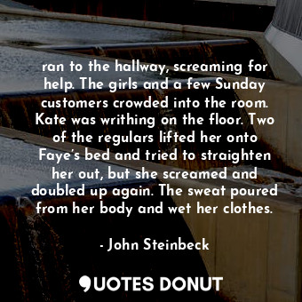 ran to the hallway, screaming for help. The girls and a few Sunday customers crowded into the room. Kate was writhing on the floor. Two of the regulars lifted her onto Faye’s bed and tried to straighten her out, but she screamed and doubled up again. The sweat poured from her body and wet her clothes.