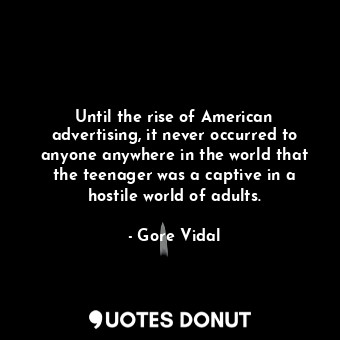 Until the rise of American advertising, it never occurred to anyone anywhere in the world that the teenager was a captive in a hostile world of adults.