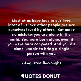 Most of us have love in our lives. Most of us love other people are are ourselves loved by others.  But make no mistake: you are alone in the world. You were born alone, even if you were born conjoined. And you die alone, unable to bring a single person with you.
