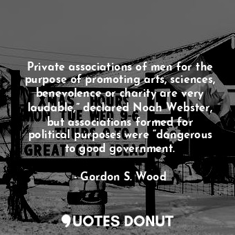 Private associations of men for the purpose of promoting arts, sciences, benevolence or charity are very laudable,” declared Noah Webster, but associations formed for political purposes were “dangerous to good government.