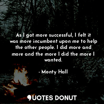 As I got more successful, I felt it was more incumbent upon me to help the other people. I did more and more and the more I did the more I wanted.