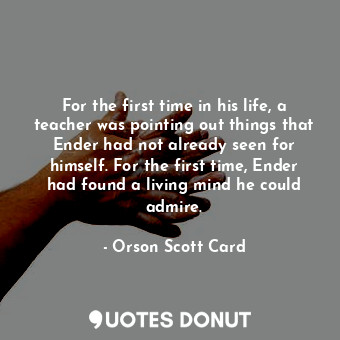 For the first time in his life, a teacher was pointing out things that Ender had not already seen for himself. For the first time, Ender had found a living mind he could admire.