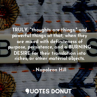 TRULY, "thoughts are things," and powerful things at that, when they are mixed with definiteness of purpose, persistence, and a BURNING DESIRE for their translation into riches, or other material objects.