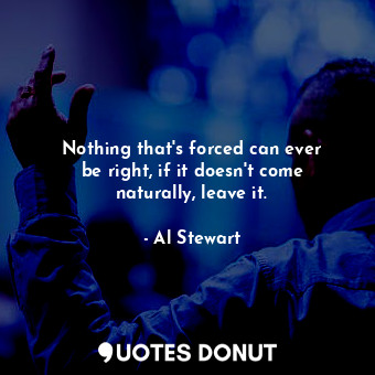 Nothing that&#39;s forced can ever be right, if it doesn&#39;t come naturally, leave it.