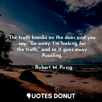 The truth knocks on the door and you say, “Go away, I’m looking for the truth,” and so it goes away. Puzzling.