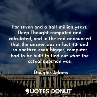 For seven and a half million years, Deep Thought computed and calculated, and in the end announced that the answer was in fact 42- and so another, even bigger, computer had to be built to find out what the actual question was.