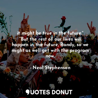 it might be true in the future.” “But the rest of our lives will happen in the future, Randy, so we might as well get with the program now.