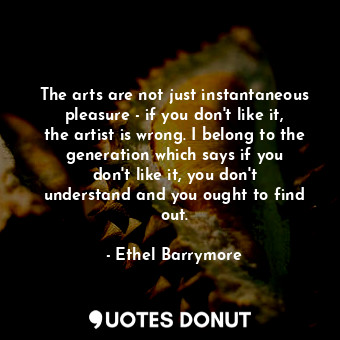 The arts are not just instantaneous pleasure - if you don&#39;t like it, the artist is wrong. I belong to the generation which says if you don&#39;t like it, you don&#39;t understand and you ought to find out.