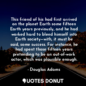 This friend of his had first arrived on the planet Earth some fifteen Earth years previously, and he had worked hard to blend himself into Earth society—with, it must be said, some success. For instance, he had spent those fifteen years pretending to be an out-of-work actor, which was plausible enough.