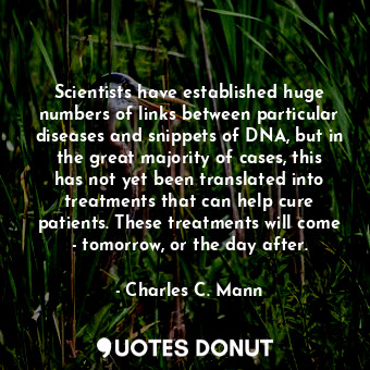 Scientists have established huge numbers of links between particular diseases and snippets of DNA, but in the great majority of cases, this has not yet been translated into treatments that can help cure patients. These treatments will come - tomorrow, or the day after.