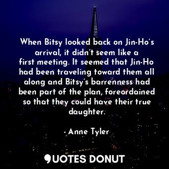 When Bitsy looked back on Jin-Ho’s arrival, it didn’t seem like a first meeting. It seemed that Jin-Ho had been traveling toward them all along and Bitsy’s barrenness had been part of the plan, foreordained so that they could have their true daughter.