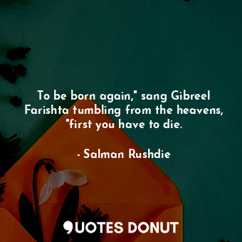 To be born again," sang Gibreel Farishta tumbling from the heavens, "first you have to die.