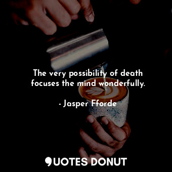 The very possibility of death focuses the mind wonderfully.