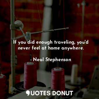 If you did enough traveling, you'd never feel at home anywhere.