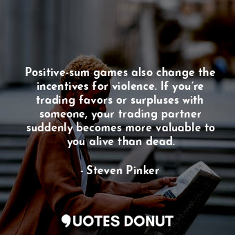 Positive-sum games also change the incentives for violence. If you’re trading favors or surpluses with someone, your trading partner suddenly becomes more valuable to you alive than dead.