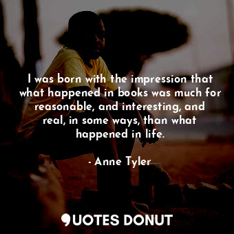 I was born with the impression that what happened in books was much for reasonable, and interesting, and real, in some ways, than what happened in life.