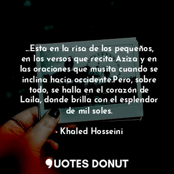 ...Esta en la risa de los pequeños, en los versos que recita Aziza y en las oraciones que musita cuando se inclina hacia occidente.Pero, sobre todo, se halla en el corazón de Laila, donde brilla con el esplendor de mil soles.