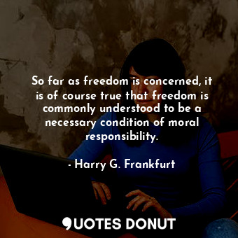 So far as freedom is concerned, it is of course true that freedom is commonly understood to be a necessary condition of moral responsibility.