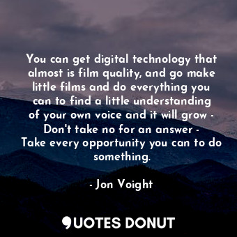 You can get digital technology that almost is film quality, and go make little films and do everything you can to find a little understanding of your own voice and it will grow - Don&#39;t take no for an answer - Take every opportunity you can to do something.