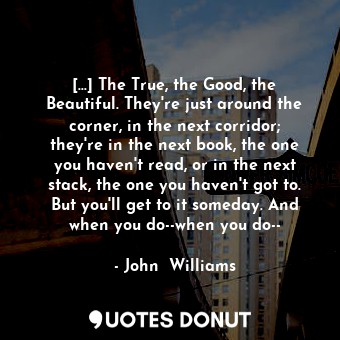 [...] The True, the Good, the Beautiful. They're just around the corner, in the next corridor; they're in the next book, the one you haven't read, or in the next stack, the one you haven't got to. But you'll get to it someday. And when you do--when you do--