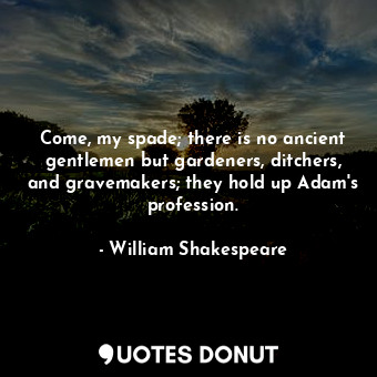 Come, my spade; there is no ancient gentlemen but gardeners, ditchers, and gravemakers; they hold up Adam's profession.