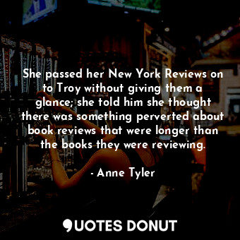 She passed her New York Reviews on to Troy without giving them a glance; she told him she thought there was something perverted about book reviews that were longer than the books they were reviewing.