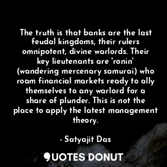 The truth is that banks are the last feudal kingdoms, their rulers omnipotent, divine warlords. Their key lieutenants are 'ronin' (wandering mercenary samurai) who roam financial markets ready to ally themselves to any warlord for a share of plunder. This is not the place to apply the latest management theory.