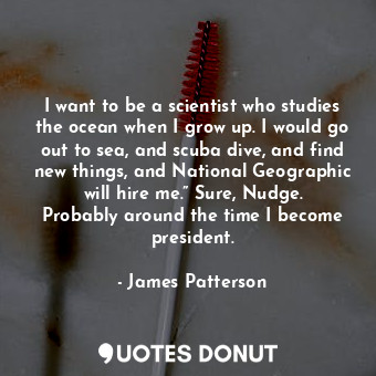 I want to be a scientist who studies the ocean when I grow up. I would go out to sea, and scuba dive, and find new things, and National Geographic will hire me.” Sure, Nudge. Probably around the time I become president.