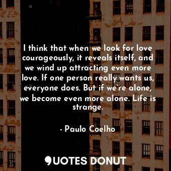 I think that when we look for love courageously, it reveals itself, and we wind up attracting even more love. If one person really wants us, everyone does. But if we’re alone, we become even more alone. Life is strange.