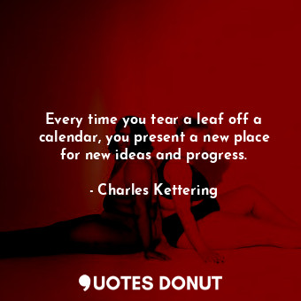 Every time you tear a leaf off a calendar, you present a new place for new ideas and progress.