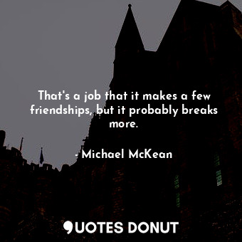 That&#39;s a job that it makes a few friendships, but it probably breaks more.