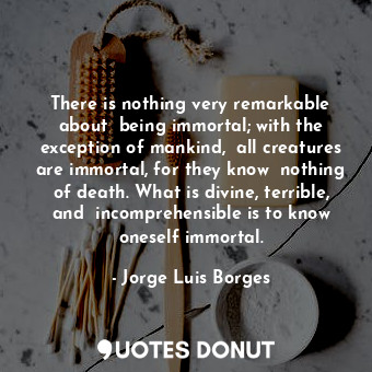 There is nothing very remarkable about  being immortal; with the exception of mankind,  all creatures are immortal, for they know  nothing of death. What is divine, terrible, and  incomprehensible is to know oneself immortal.