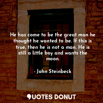 He has come to be the great man he thought he wanted to be. If this is true, then he is not a man. He is still a little boy and wants the moon.