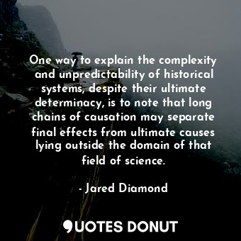 One way to explain the complexity and unpredictability of historical systems, despite their ultimate determinacy, is to note that long chains of causation may separate final effects from ultimate causes lying outside the domain of that field of science.
