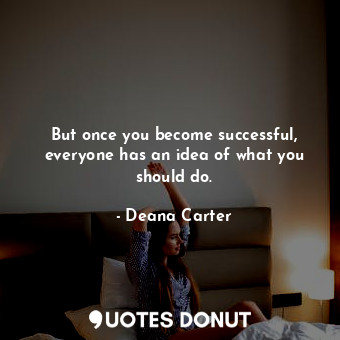 But once you become successful, everyone has an idea of what you should do.