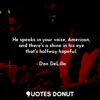 He speaks in your voice, American, and there's a shine in his eye that's halfway hopeful.