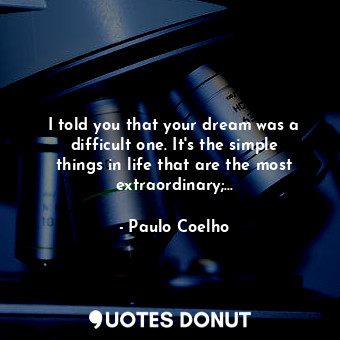 I told you that your dream was a difficult one. It's the simple things in life that are the most extraordinary;...