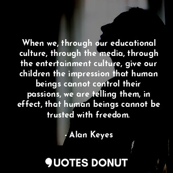 When we, through our educational culture, through the media, through the entertainment culture, give our children the impression that human beings cannot control their passions, we are telling them, in effect, that human beings cannot be trusted with freedom.