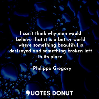 I can’t think why men would believe that it is a better world where something beautiful is destroyed and something broken left in its place.