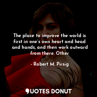 The place to improve the world is first in one’s own heart and head and hands, and then work outward from there. Other