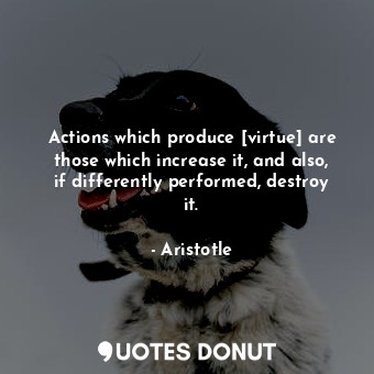 Actions which produce [virtue] are those which increase it, and also, if differently performed, destroy it.