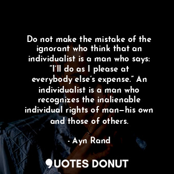 Do not make the mistake of the ignorant who think that an individualist is a man who says: “I’ll do as I please at everybody else’s expense.” An individualist is a man who recognizes the inalienable individual rights of man—his own and those of others.