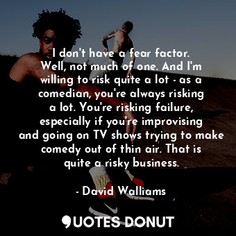 I don&#39;t have a fear factor. Well, not much of one. And I&#39;m willing to risk quite a lot - as a comedian, you&#39;re always risking a lot. You&#39;re risking failure, especially if you&#39;re improvising and going on TV shows trying to make comedy out of thin air. That is quite a risky business.