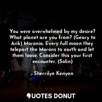 You were overwhelmed by my desire? What planet are you from? (Geary to Arik) Moronia. Every full moon they teleport the Morons to earth and let them loose. Consider this your first encounter. (Solin)